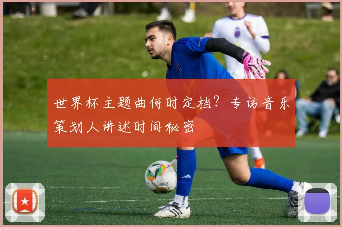 世界杯主题曲何时定档?专访音乐策划人讲述时间秘密