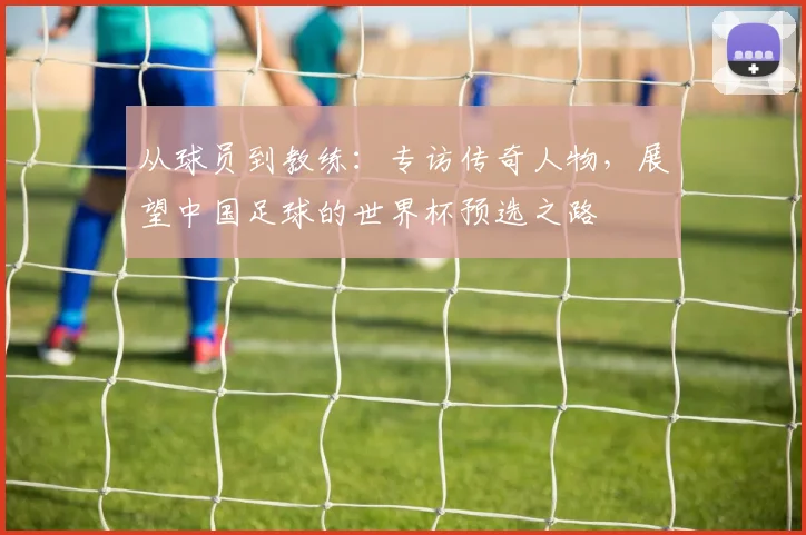 从球员到教练：专访传奇人物，展望中国足球的世界杯预选之路