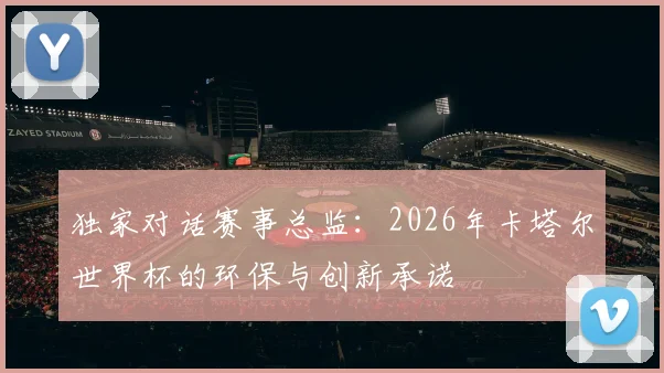 独家对话赛事总监：2026年卡塔尔世界杯的环保与创新承诺