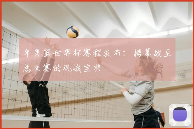 年男篮世界杯赛程发布：揭幕战至总决赛的观战宝典