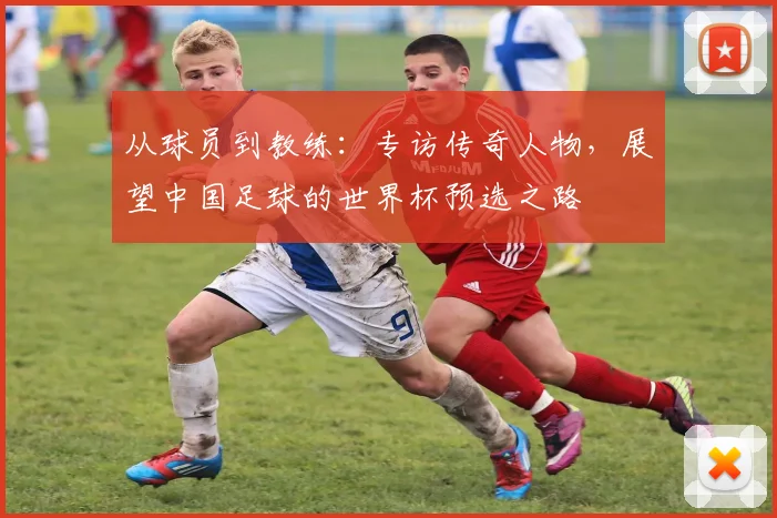 从球员到教练：专访传奇人物，展望中国足球的世界杯预选之路