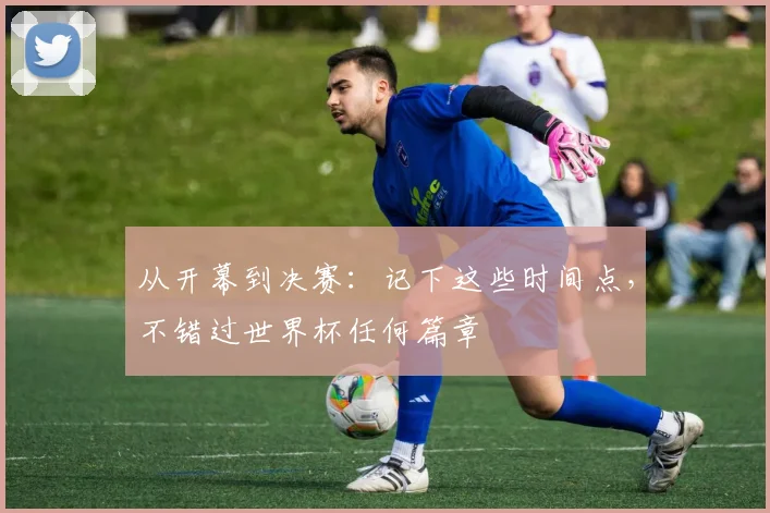 从开幕到决赛:记下这些时间点,不错过世界杯任何篇章