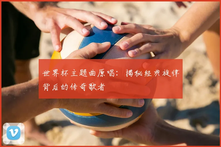 世界杯主题曲原唱:揭秘经典旋律背后的传奇歌者