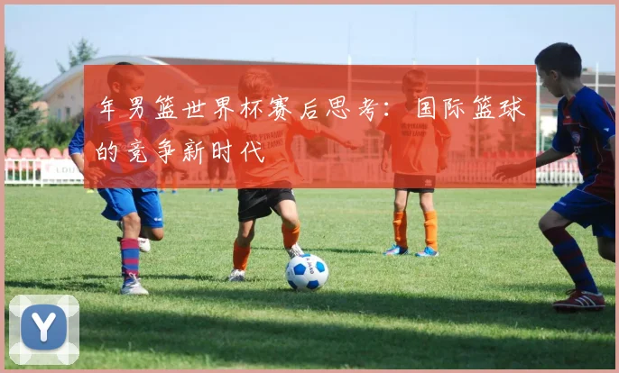 年男篮世界杯赛后思考：国际篮球的竞争新时代