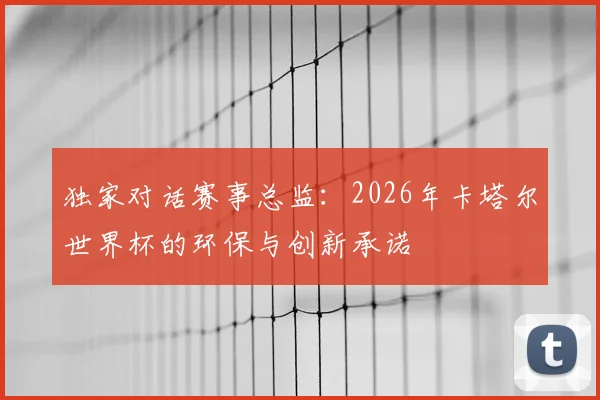 独家对话赛事总监：2026年卡塔尔世界杯的环保与创新承诺