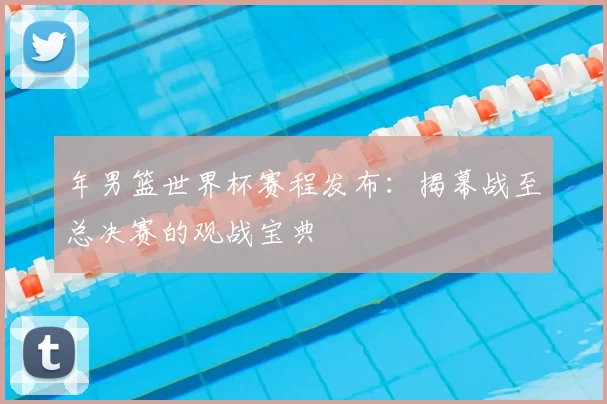 年男篮世界杯赛程发布：揭幕战至总决赛的观战宝典