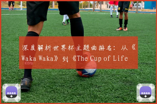 深度解析世界杯主题曲排名：从《Waka Waka》到《The Cup of Life》的传奇