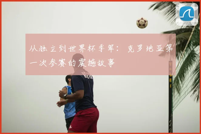 从独立到世界杯季军：克罗地亚第一次参赛的震撼故事