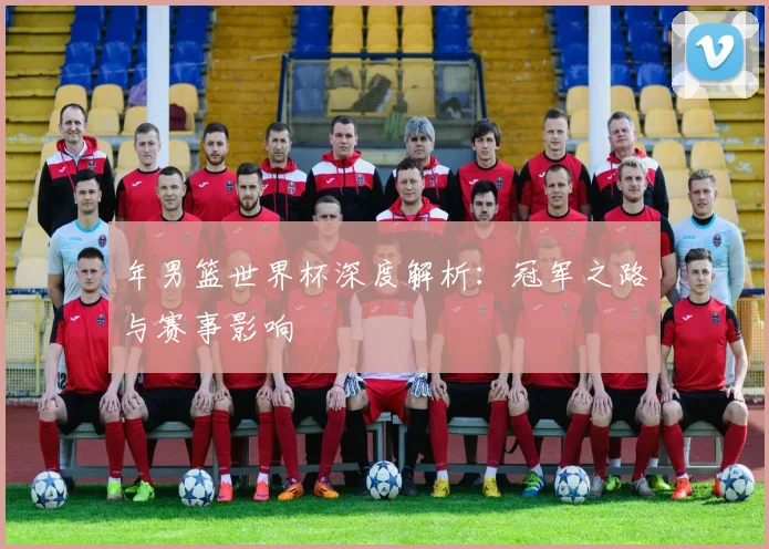 年男篮世界杯深度解析：冠军之路与赛事影响