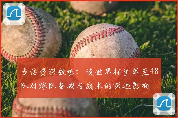 专访资深教练：谈世界杯扩军至48队对球队备战与战术的深远影响
