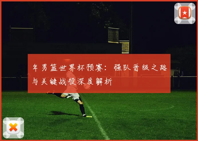 年男篮世界杯预赛：强队晋级之路与关键战役深度解析