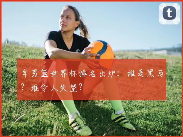 年男篮世界杯排名出炉：谁是黑马？谁令人失望？