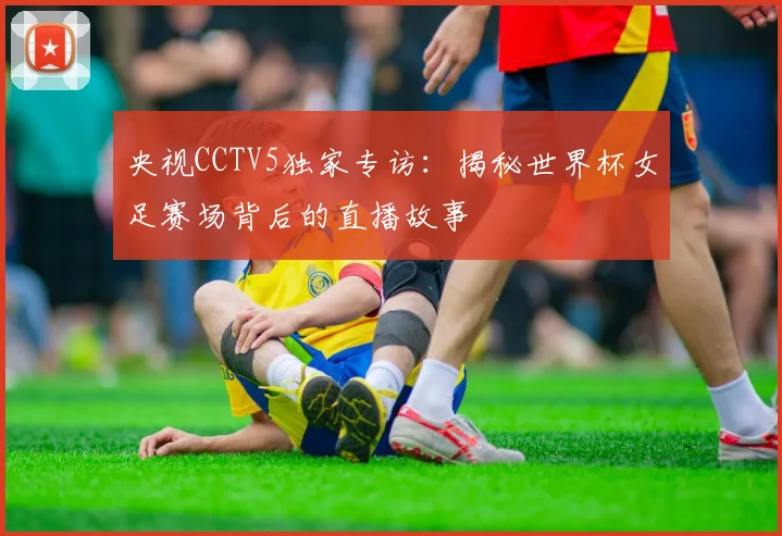 央视CCTV5独家专访:揭秘世界杯女足赛场背后的直播故事