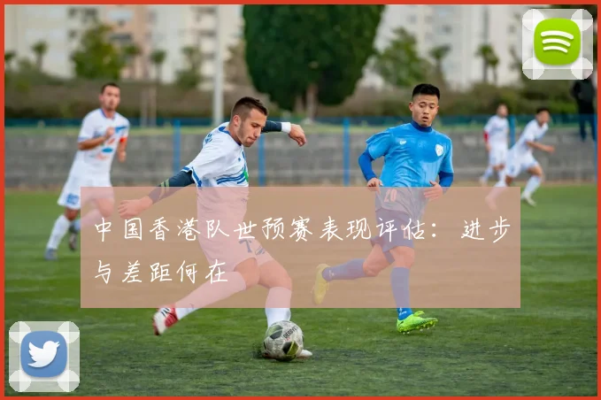 中国香港队世预赛表现评估：进步与差距何在