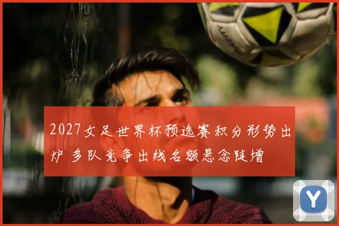 2027女足世界杯预选赛积分形势出炉 多队竞争出线名额悬念陡增